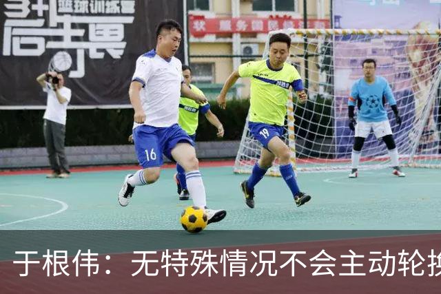 于根伟：无特殊情况不会主动轮换，秉持这种精神打好收官战