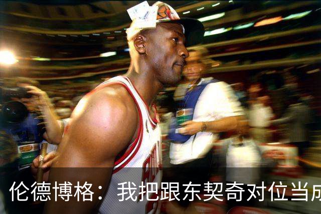 伦德博格：我把跟东契奇对位当成了个人恩怨 我跟他说他很烂！