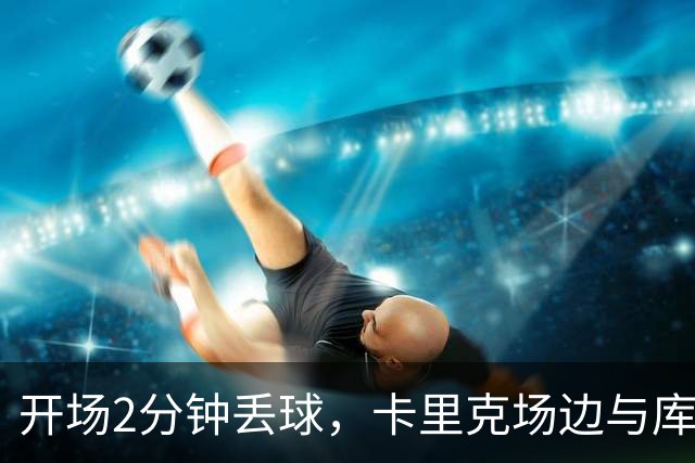 开场2分钟丢球，卡里克场边与库尼亚发生激烈争执
