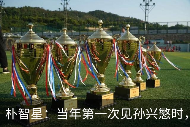 朴智星：当年第一次见孙兴慜时，我就知道他是韩国足球的未来