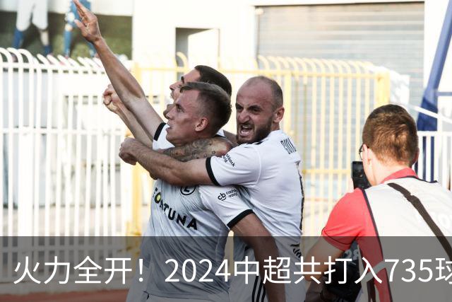火力全开！2024中超共打入735球 高出上赛季83球