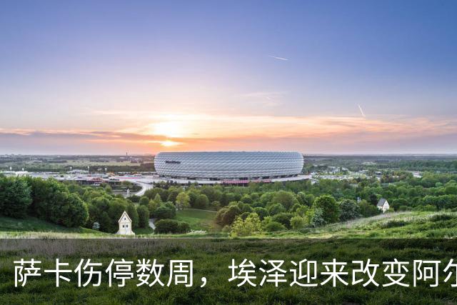 萨卡伤停数周，埃泽迎来改变阿尔特塔计划的窗口