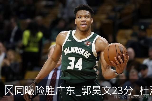 🏀同曦险胜广东 郭昊文23分 杜润旺5记三分 博日奇24+12失绝平